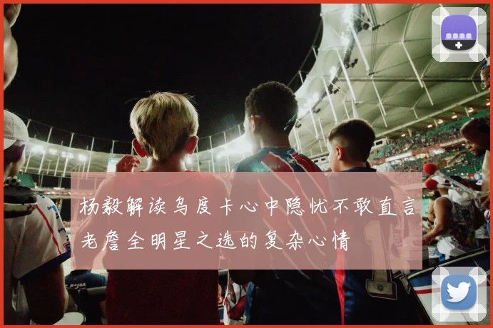 杨毅解读乌度卡心中隐忧不敢直言老詹全明星之选的复杂心情