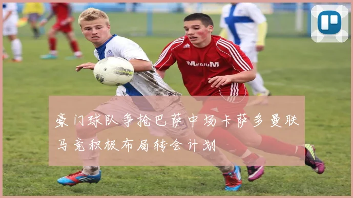 豪门球队争抢巴萨中场卡萨多曼联马竞积极布局转会计划