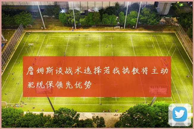 詹姆斯谈战术选择若我执教将主动犯规保领先优势
