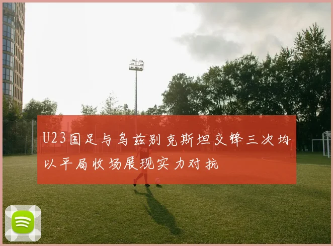 U23国足与乌兹别克斯坦交锋三次均以平局收场展现实力对抗