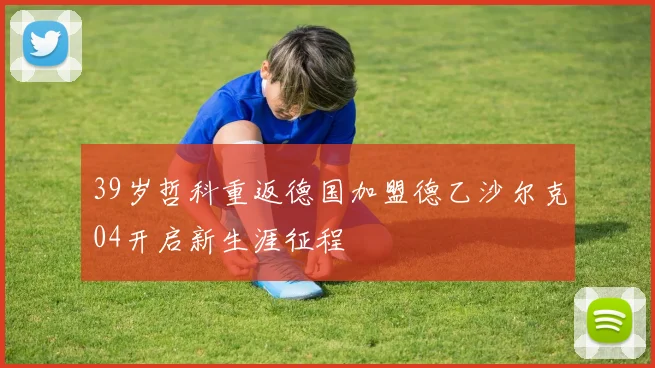 39岁哲科重返德国加盟德乙沙尔克04开启新生涯征程
