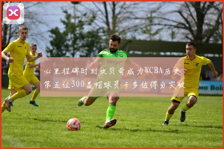 心里程碑时刻坎贝奇成为WCBA历史第五位300盖帽球员卡多佐得分突破1000大关